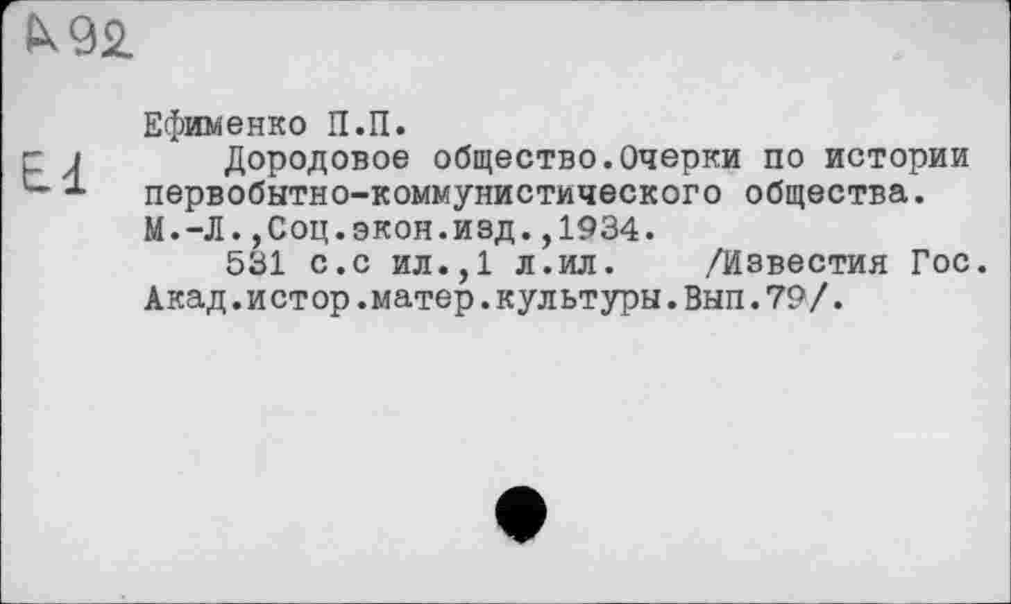 ﻿СК92.
Ефименко П.П.
Дородовое общество.Очерки по истории первобытно-коммунистического общества. М.-Л.,Соц.экон.изд.,1934.
531 с.с ил.,1 л.ил. /Известия Гос. Акад.истор.матер.культуры.Вып.79/.